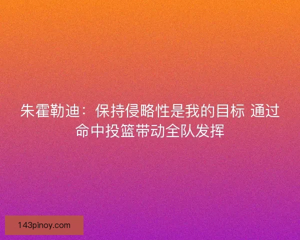 朱霍勒迪：保持侵略性是我的目标 通过命中投篮带动全队发挥