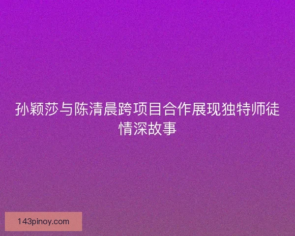 孙颖莎与陈清晨跨项目合作展现独特师徒情深故事