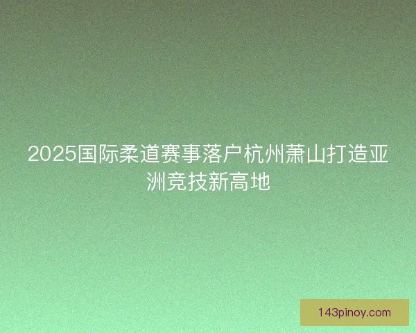 2025国际柔道赛事落户杭州萧山打造亚洲竞技新高地