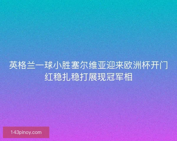 英格兰一球小胜塞尔维亚迎来欧洲杯开门红稳扎稳打展现冠军相 英格兰一球小胜塞尔维亚迎来欧洲杯开门红稳扎稳打展现冠军相