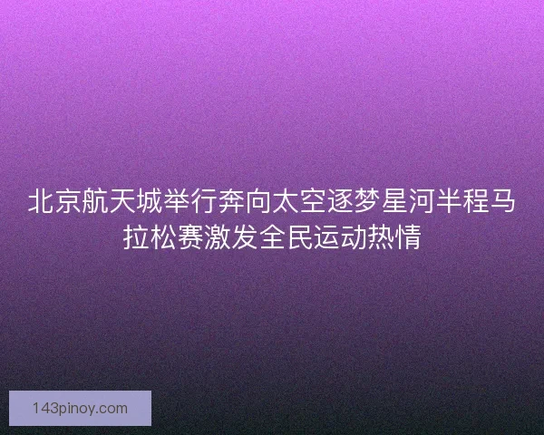 北京航天城举行奔向太空逐梦星河半程马拉松赛激发全民运动热情 北京航天城举行奔向太空逐梦星河半程马拉松赛激发全民运动热情