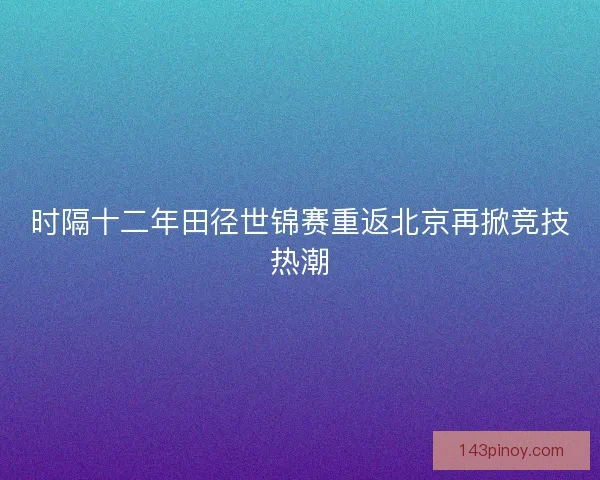 时隔十二年田径世锦赛重返北京再掀竞技热潮 时隔十二年田径世锦赛重返北京再掀竞技热潮
