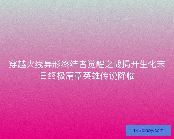 穿越火线异形终结者觉醒之战揭开生化末日终极篇章英雄传说降临 穿越火线异形终结者觉醒之战揭开生化末日终极篇章英雄传说降临