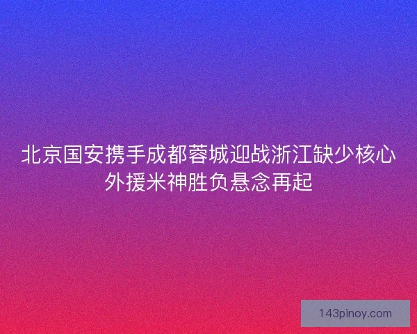 北京国安携手成都蓉城迎战浙江缺少核心外援米神胜负悬念再起 北京国安携手成都蓉城迎战浙江缺少核心外援米神胜负悬念再起
