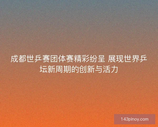 成都世乒赛团体赛精彩纷呈 展现世界乒坛新周期的创新与活力