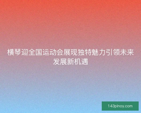 横琴迎全国运动会展现独特魅力引领未来发展新机遇