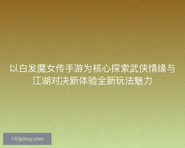 以白发魔女传手游为核心探索武侠情缘与江湖对决新体验全新玩法魅力 以白发魔女传手游为核心探索武侠情缘与江湖对决新体验全新玩法魅力