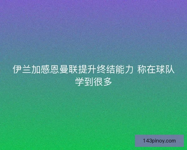 伊兰加感恩曼联提升终结能力 称在球队学到很多