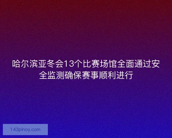 哈尔滨亚冬会13个比赛场馆全面通过安全监测确保赛事顺利进行