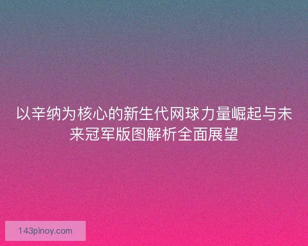 以辛纳为核心的新生代网球力量崛起与未来冠军版图解析全面展望 以辛纳为核心的新生代网球力量崛起与未来冠军版图解析全面展望