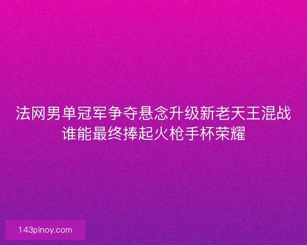 法网男单冠军争夺悬念升级新老天王混战谁能最终捧起火枪手杯荣耀