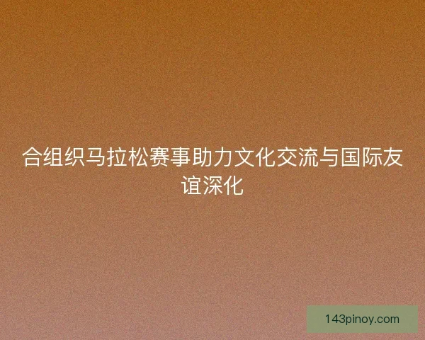 合组织马拉松赛事助力文化交流与国际友谊深化