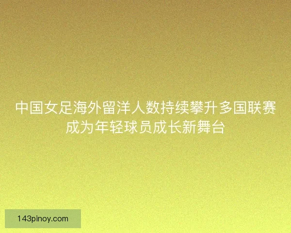 中国女足海外留洋人数持续攀升多国联赛成为年轻球员成长新舞台 中国女足海外留洋人数持续攀升多国联赛成为年轻球员成长新舞台