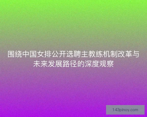 围绕中国女排公开选聘主教练机制改革与未来发展路径的深度观察