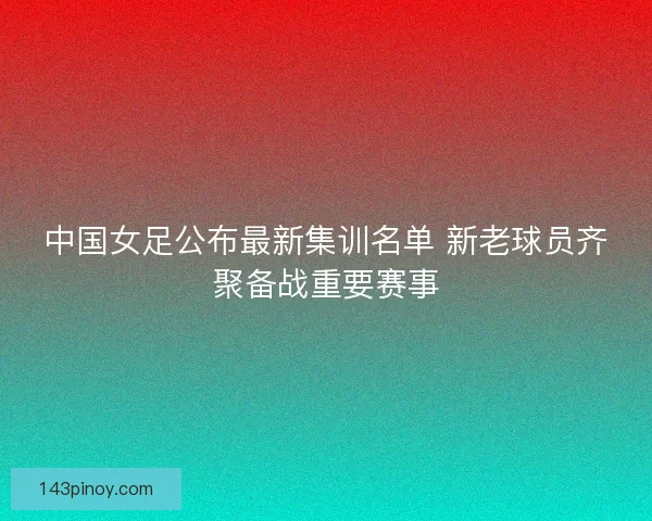 中国女足公布最新集训名单 新老球员齐聚备战重要赛事 中国女足公布最新集训名单 新老球员齐聚备战重要赛事