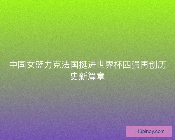 中国女篮力克法国挺进世界杯四强再创历史新篇章 中国女篮力克法国挺进世界杯四强再创历史新篇章