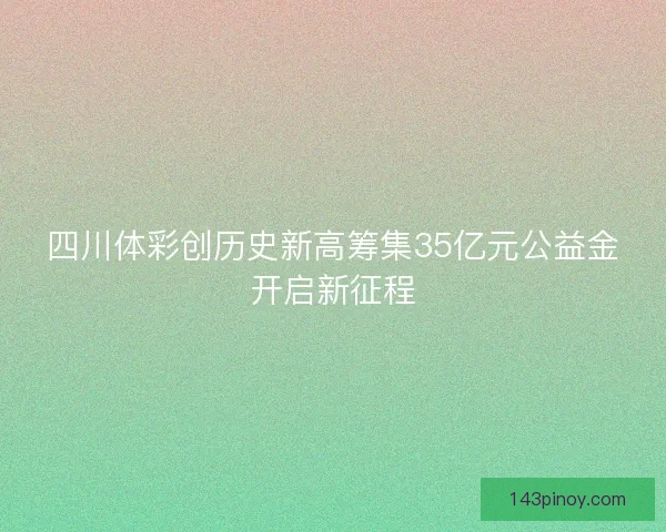 四川体彩创历史新高筹集35亿元公益金开启新征程